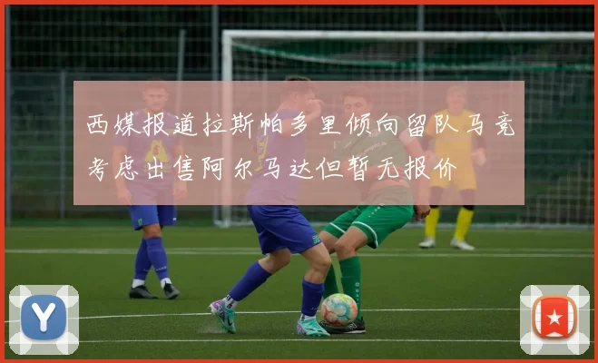 西媒报道拉斯帕多里倾向留队马竞考虑出售阿尔马达但暂无报价