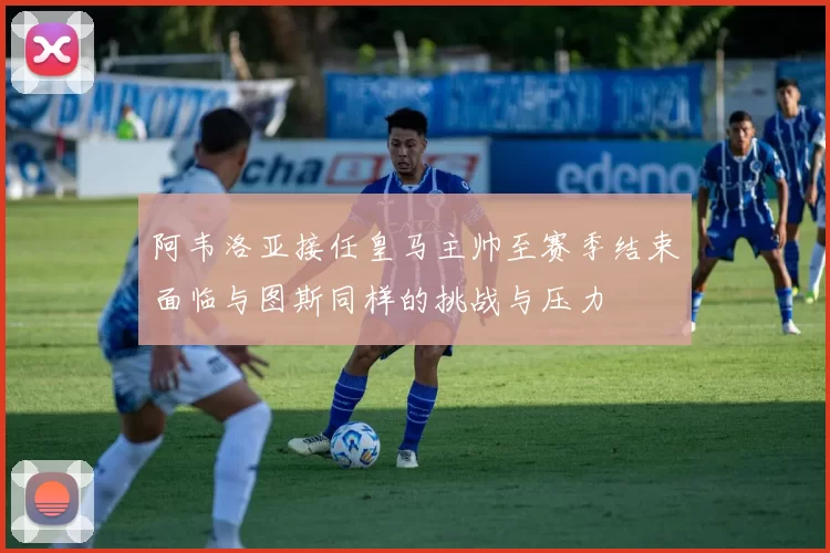 阿韦洛亚接任皇马主帅至赛季结束面临与图斯同样的挑战与压力