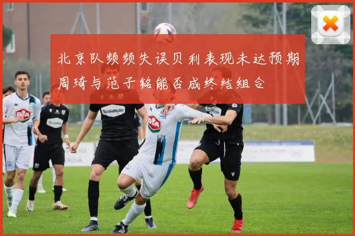 北京队频频失误贝利表现未达预期周琦与范子铭能否成终结组合