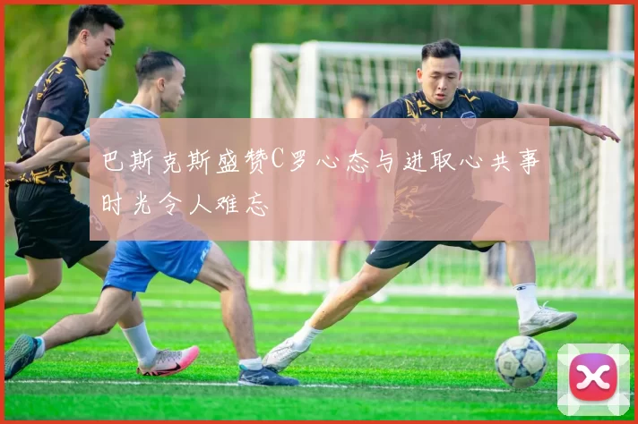 巴斯克斯盛赞C罗心态与进取心共事时光令人难忘