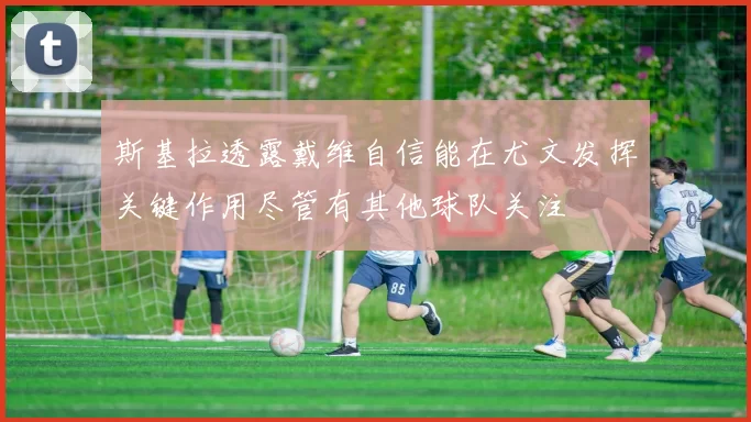 斯基拉透露戴维自信能在尤文发挥关键作用尽管有其他球队关注