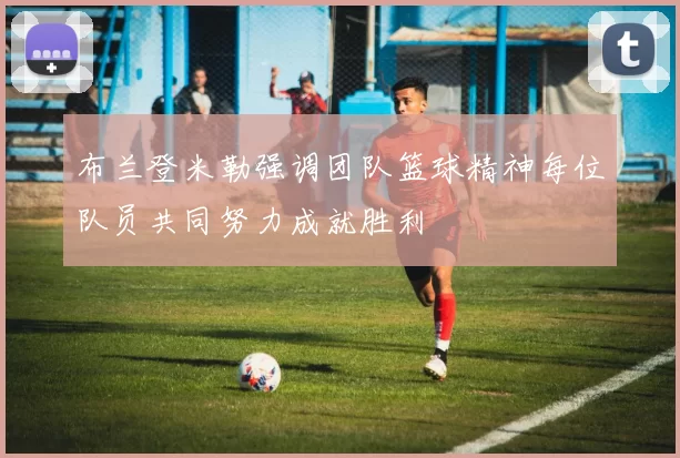 布兰登米勒强调团队篮球精神每位队员共同努力成就胜利
